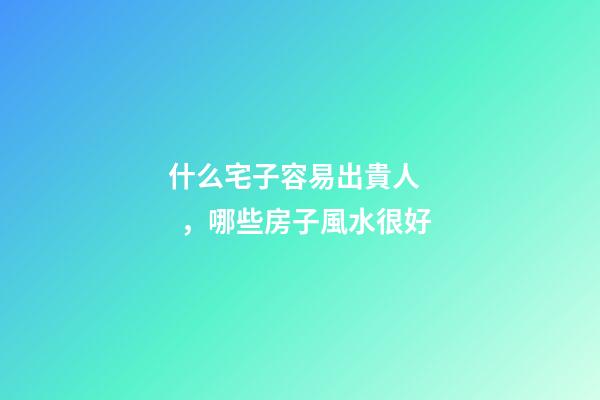 什么宅子容易出貴人，哪些房子風水很好